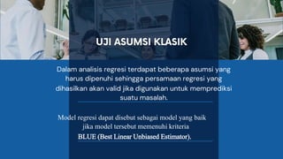 Dalam analisis regresi terdapat beberapa asumsi yang
harus dipenuhi sehingga persamaan regresi yang
dihasilkan akan valid jika digunakan untuk memprediksi
suatu masalah.
Model regresi dapat disebut sebagai model yang baik
jika model tersebut memenuhi kriteria
BLUE (Best Linear Unbiased Estimator).
 