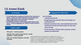 Uji Normalitas
Uji normalitas data merupakan uji distribusi data yang akan di
analisis. Apabila data tidak berdistribusi normal maka tidak
dapat menggunakan analisis parametrik, melainkan
menggunakan analisis non parametrik
Uji normalitas bertujuan untuk menguji apakah dalam model
regresi, variabel pengganggu atau residual memiliki distribusi
normal.
Ada 4 perlakuan:
1.Menambah jumlah data
Menghilangkan data penyebab tidak normal (dengan cara
membuang outlier)
2.
Dilakukan transformasi data, misal mengubah data ke bentuk
logaritma atau natural atau bentuk lainnya, lalu diuji ulang
(Imam Ghozali)
3.
Terima apa adanya. Pilih alat analisis yang tepat, misalnya
gunakan uji nonparametrik
4.
Uji Asumsi Klasik
Penanganan Data Tidak Normal
Pilih quick -> estimate equation
Langkah-Langkah
Masukan label variable dengan format “variable
dependen c variable independ”
Klik view, Residual Diagnostic, lalu pilih
histogram
UNTUK MENENTUKAN APAKAH DATA TERSEBUT LULUS UJI
NORMALITAS ATAU TIDAK DENGAN MELIHAT NILAI PROBABILITY.
APABILA NILAI PROBABILITY > 0.05 MAKA DAPAT DIPASTIKAN
BAHWA DATA TERSEBUT LULUS UJI NORMALITAS ATAU DENGAN
KATA LAIN TELAH TERDISTRIBUSI DENGAN NORMAL
 