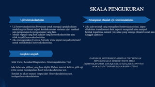 Uji Heteroskedastisitas
Uji heteroskedastisitas bertujuan untuk menguji apakah dalam
model regresi linear terjadi ketidaksamaan variance dari residual
satu pengamatan ke pengamatan yang lain.
Model regresi yang baik adalah yang homoskedastisitas atau
tidak terjadi heteroskedastisitas.
Jika menggunakan Eviews, Metode white dapat menjadi alternatif
untuk mendekteksi heteroskedastisitas.
Jika adavariabel yang mengalami heterokedastisitas, dapat
dilakukan transformasi data, seperti mengubah data menjadi
bentuk logaritma, natural (Ln) atau yang lainnya (Imam Gozali dan
Singgih santoso)
SKALA PENGUKURAN
Penanganan Masalah Uji Heterokesdatisitas
Klik View, Residual Diagnostics, Heterokesdatisitas Test
Langkah-Langkah
Ada beberapa pilihan yang bisa diplih. Dalam tutorial kali ini pilih uji
white untuk mendapatkan hasil heterokesdatisitas test.
Setelah itu akan muncul output dari Heterokesdatisitas test.
terdapat heterokesdatisitas.
DARI HASIL HETEROKESDATISITAS TEST DENGAN
MENGGUNAKAN METODE WHITE MAKA
DIDAPATKAN PROB. CHI-SQUARE (S) ADALAH 0.33997>0.05.
MAKA DAPAT DISIMPULKAN BAHWA TIDAK
 
