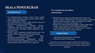 Uji multikolinearitas bertujuan untuk menguji apakah
model regresi ditemukan adanya korelasi antar variabel
bebas (independent variable).
Uji multikolinieritas berarti terjadi korelasi yang kuat
(hampirsempurna) antarvariabel bebas.
Tepatnya multikolinieritas berkenaan dengan
terdapatnya lebih dari satu hubungan linier pasti, dan
istilah kolinieritas berkenaan dengan terdapatnya satu
hubungan linier.
Metode untuk mendeteksi multikolinearitas antara lain
variance influence factor dan korelasi berpasangan.
Metode korelasi berpasangan untuk
Mendeteksi multikolinearitas akan lebih
Bermanfaat karena dengan menggunakan metode
tersebut peneliti dapat mengetahui secara rinci variabel
bebas apa saja yang memiliki korelasi yang kuat.
SKALA PENGUKURAN
Uji Multikoinieritas
Cara mendeteksi ada atau tidaknya
multikolinearitas:
Multikolinearitas dapat juga dilihat dari nilai tolerance dan
lawannya variace inflation factor (VIF). Nilai cutoff yg umumnya
dipakai untuk menunjukkan adanya multikolinearitas adalah
nilai tolerance ≤ 0.10 atau sama dengan ≥ 10.
Dengan cara regresi parsial (bandingkan r square model utama
dengan r square regresi variabel indepandent terhadap
variabel independent lainnya, jika r square utama > r square
baru, berarti tidak terdapat multikolonieritas)
Langkah-Langkah
Klik Quick, Group Statistics, Correlation
Masukan Semua Variabel bebas
DARI HASIL UJI MULTIKOLINIERITAS DIDAPATKAN HASILNYA
ADALAH <0.7 MAKA DAPAT DISIMPULKAN BAHWA TIDAK TERJADI
MASALAH MULTIKOLINEARITAS PADA VARIABEL PENELITIAN
TERSEBUT.
 