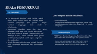 SKALA PENGUKURAN
Uji Autokorelasi
Cara mengatasi masalah autokorelasi :
Transformasi data
Menambahvariabelpengganggu pada fungsi regresi yang
menjelaskanasosiasi pada respon dariperiode 1 ke periode
selanjutnya.
Uji autokorelasi bertujuan untuk melihat apakah
dalam model regresi linear ada korelasi antara
kesalahan pengganggu pada periode t dengan
kesalahan pengganggu pada periode t-1
(sebelumnya).
Autokorelasi dilakukan untuk data time series,
sedangkan untuk data cross section autokorelasi
tidak perlu dilakukan (Rambat Lupiyoadi dan Ridho
Bramulya Ikhsan), namun menurut imam ghozali
model regresi yang baik adalah regresi yang bebas
dari autokorelasi.
Metode lagrange multiplier dapat menjadi alternatif
untuk mendeteksi autokorelasi jika menggunakan
eviews.
Klik View, Residual Diagnostics, Serial Correlation Test
Setelah itu akan muncul output dari Uji autokeralasi.
Langkah-Langkah
DARI HASIL AUTOKORELASI TEST DIDAPATKAN PROB.
CHI-SQUARE (2) > 0.05 MAKA DAPAT DISIMPULKAN
BAHWA TIDAK TERDAPAT MASALAH AUTOKORELASI.
 