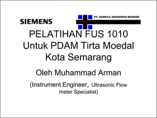 PT. KAWULA ANUGERAH MANDIRI
                    K   A   M




 PELATIHAN FUS 1010
Untuk PDAM Tirta Moedal
    Kota Semarang
    Oleh Muhammad Arman
 (Instrument Engineer, Ultrasonic Flow
            meter Specialist)
 