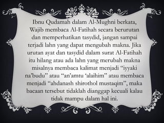 Ibnu Qudamah dalam Al-Mughni berkata,
Wajib membaca Al-Fatihah secara berurutan
dan memperhatikan tasydid, jangan sampai
terjadi lahn yang dapat mengubah makna. Jika
urutan ayat dan tasydid dalam surat Al-Fatihah
itu hilang atau ada lahn yang merubah makna
misalnya membaca kalimat menjadi “iyyaki
na’budu” atau “an’amtu ‘alaihim” atau membaca
menjadi “ahdanash shirothol mustaqim”, maka
bacaan tersebut tidaklah dianggap kecuali kalau
tidak mampu dalam hal ini.
 