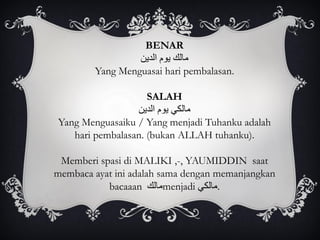 BENAR
‫مالك‬‫يوم‬‫الدين‬
Yang Menguasai hari pembalasan.
SALAH
‫مالكي‬‫يوم‬‫الدين‬
Yang Menguasaiku / Yang menjadi Tuhanku adalah
hari pembalasan. (bukan ALLAH tuhanku).
Memberi spasi di MALIKI ,-, YAUMIDDIN saat
membaca ayat ini adalah sama dengan memanjangkan
bacaaan ‫مالك‬menjadi ‫.مالكي‬
 