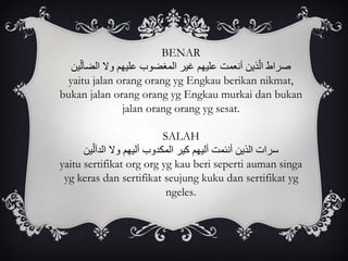 BENAR
‫ين‬ّ‫ل‬‫الضآ‬ ‫وال‬ ‫عليهم‬ ‫المغضوب‬ ‫غير‬ ‫عليهم‬ ‫أنعمت‬ ‫ذين‬ّ‫ل‬‫ا‬ ‫صراط‬
yaitu jalan orang orang yg Engkau berikan nikmat,
bukan jalan orang orang yg Engkau murkai dan bukan
jalan orang orang yg sesat.
SALAH
‫ين‬ّ‫الدآل‬ ‫وال‬ ‫أليهم‬ ‫المكدوب‬ ‫كير‬ ‫أليهم‬ ‫أنئمت‬ ‫الذين‬ ‫سرات‬
yaitu sertifikat org org yg kau beri seperti auman singa
yg keras dan sertifikat seujung kuku dan sertifikat yg
ngeles.
 