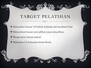 TARGET PELATIHAN
❖ Memastikan bacaan Al Fatihah terhindar dari kesalahan Fatal
❖ Melancarkan bacaan surat pilihan yang sering dibaca
❖ Mengevaluasi bacaan jamaah
❖ Melakukan Uji Kelayakan Imam Sholat
 
