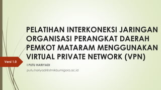 PELATIHAN INTERKONEKSI JARINGAN
ORGANISASI PERANGKAT DAERAH
PEMKOT MATARAM MENGGUNAKAN
VIRTUAL PRIVATE NETWORK (VPN)
I PUTU HARIYADI
putu.hariyadi@stmikbumigora.ac.id
Versi 1.0
 