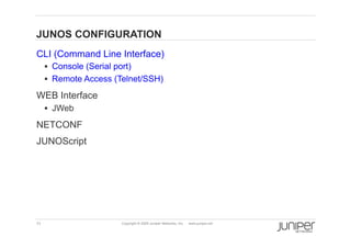 JUNOS CONFIGURATION
    CLI (Command Line Interface)
           Console (Serial port)
           Remote Access (Telnet/SSH)

    WEB Interface
           JWeb

    NETCONF
    JUNOScript




    11                        Copyright © 2009 Juniper Networks, Inc.   www.juniper.net
 