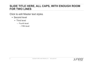 SLIDE TITLE HERE, ALL CAPS, WITH ENOUGH ROOM
    FOR TWO LINES
    Click to edit Master text styles
          Second level
            Third level
             –  Fourth level
                 -  Fifth level




    2                             Copyright © 2009 Juniper Networks, Inc.   www.juniper.net
 