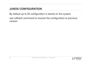 JUNOS CONFIGURATION
    By default up to 50 configuration is stored on the system
    use rollback command to reverse the configuration to previous
    version




    24                  Copyright © 2009 Juniper Networks, Inc.   www.juniper.net
 