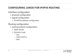 CONFIGURING JUNOS FOR IP/IPV6 ROUTING
    Interface configuration
           physical configuration
           logical configuration
             IPv4/IPv6 address configuration

    Routing configuration
           routing protocol configuration
             Static Route
             Dynamic route
              –  ISIS
              –  OSPF/OSPFv3
              –  BGP




    25                         Copyright © 2009 Juniper Networks, Inc.   www.juniper.net
 