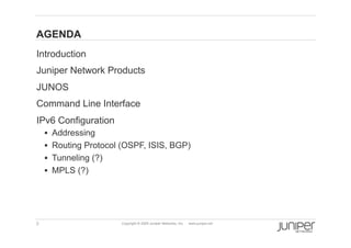 AGENDA
    Introduction
    Juniper Network Products
    JUNOS
    Command Line Interface
    IPv6 Configuration
          Addressing
          Routing Protocol (OSPF, ISIS, BGP)
          Tunneling (?)
          MPLS (?)




    3                      Copyright © 2009 Juniper Networks, Inc.   www.juniper.net
 