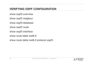 VERIFYING OSPF CONFIGURATION
    show ospf3 overview
    show ospf3 neigbour
    show ospf3 database
    show ospf3 route
    show ospf3 interface
    show route table inet6.0
    show route table inet6.0 protocol ospf3




    33                  Copyright © 2009 Juniper Networks, Inc.   www.juniper.net
 