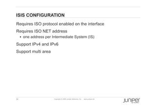 ISIS CONFIGURATION
    Requires ISO protocol enabled on the interface
    Requires ISO NET address
           one address per Intermediate System (IS)

    Support IPv4 and IPv6
    Support multi area




    34                      Copyright © 2009 Juniper Networks, Inc.   www.juniper.net
 