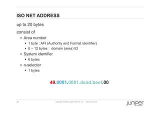 ISO NET ADDRESS
    up to 20 bytes
    consist of
           Area number
             1 byte : AFI (Authority and Format identifier)
             0 – 12 bytes : domain (area) ID
           System identifier
              6 bytes
           n-selecter
             1 bytes


                            49.0001.0001.dead.beef.00


    35                          Copyright © 2009 Juniper Networks, Inc.   www.juniper.net
 