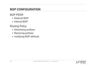 BGP CONFIGURATION
    BGP PEER
           External BGP
           Internal BGP

    Routing Policy
           Advertising prefixes
           Receiving prefixes
           modifying BGP attribute




    39                        Copyright © 2009 Juniper Networks, Inc.   www.juniper.net
 