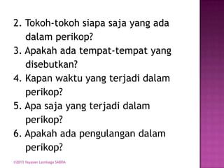 2. Tokoh-tokoh siapa saja yang ada
dalam perikop?
3. Apakah ada tempat-tempat yang
disebutkan?
4. Kapan waktu yang terjadi dalam
perikop?
5. Apa saja yang terjadi dalam
perikop?
6. Apakah ada pengulangan dalam
perikop?
©2013 Yayasan Lembaga SABDA

 