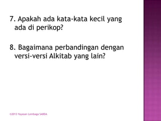 7. Apakah ada kata-kata kecil yang
ada di perikop?
8. Bagaimana perbandingan dengan
versi-versi Alkitab yang lain?

©2013 Yayasan Lembaga SABDA

 
