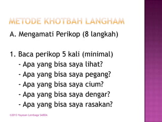 A. Mengamati Perikop (8 langkah)
1. Baca perikop 5 kali (minimal)
- Apa yang bisa saya lihat?
- Apa yang bisa saya pegang?
- Apa yang bisa saya cium?
- Apa yang bisa saya dengar?
- Apa yang bisa saya rasakan?
©2013 Yayasan Lembaga SABDA

 