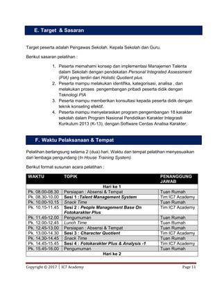 Copyright © 2017 │ IC7 Academy Page 11
Target peserta adalah Pengawas Sekolah. Kepala Sekolah dan Guru.
Berikut sasaran pelatihan :
1. Peserta memahami konsep dan implementasi Manajemen Talenta
dalam Sekolah dengan pendekatan Personal Integrated Assessment
(PIA) yang terdiri dari Holistic Quotient plus.
2. Peserta mampu melakukan identifika, kategorisasi, analisa , dan
melakukan proses pengembangan pribadi peserta didik dengan
Teknologi PIA
3. Peserta mampu memberikan konsultasi kepada peserta didik dengan
teknik konseling efektif.
4. Peserta mampu menyelaraskan program pengembangan 18 karakter
sekolah dalam Program Nasional Pendidikan Karakter Integrasti
Kurikulum 2013 (K-13), dengan Software Cerdas Analisa Karakter.
Pelatihan berlangsung selama 2 (dua) hari. Waktu dan tempat pelatihan menyesuaikan
dari lembaga pengundang (In House Training System).
Berikut format susunan acara pelatihan :
WAKTU TOPIK PENANGGUNG
JAWAB
Hari ke 1
Pk. 08.00-08.30 Persiapan : Absensi & Tempat Tuan Rumah
Pk. 08.30-10.00 Sesi 1 :Talent Management System Tim IC7 Academy
Pk. 10.00-10.15 Snack Time Tuan Rumah
Pk. 10.15-11.45 Sesi 2 : People Management Base On
Fotokarakter Plus
Tim IC7 Academy
Pk. 11.45-12.00 Pengumuman Tuan Rumah
Pk. 12.00-12.45 Lunch Time Tuan Rumah
Pk. 12.45-13.00 Persiapan : Absensi & Tempat Tuan Rumah
Pk. 13.00-14.30 Sesi 3 : Character Quotient Tim IC7 Academy
Pk. 14.30-14.45 Snack Time Tuan Rumah
Pk. 14.45-15.45 Sesi 4 : Fotokarakter Plus & Analysis -1 Tim IC7 Academy
Pk. 15.45-16.00 Pengumuman Tuan Rumah
Hari ke 2
E. Target & Sasaran
F. Waktu Pelaksanaan & Tempat
 