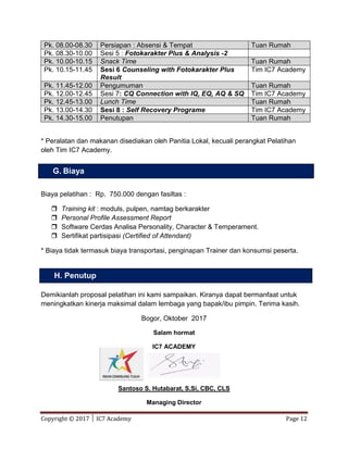 Copyright © 2017 │ IC7 Academy Page 12
Pk. 08.00-08.30 Persiapan : Absensi & Tempat Tuan Rumah
Pk. 08.30-10.00 Sesi 5 : Fotokarakter Plus & Analysis -2
Pk. 10.00-10.15 Snack Time Tuan Rumah
Pk. 10.15-11.45 Sesi 6 Counseling with Fotokarakter Plus
Result
Tim IC7 Academy
Pk. 11.45-12.00 Pengumuman Tuan Rumah
Pk. 12.00-12.45 Sesi 7: CQ Connection with IQ, EQ, AQ & SQ Tim IC7 Academy
Pk. 12.45-13.00 Lunch Time Tuan Rumah
Pk. 13.00-14.30 Sesi 8 : Self Recovery Programe Tim IC7 Academy
Pk. 14.30-15.00 Penutupan Tuan Rumah
* Peralatan dan makanan disediakan oleh Panitia Lokal, kecuali perangkat Pelatihan
oleh Tim IC7 Academy.
Biaya pelatihan : Rp. 750.000 dengan fasiltas :
 Training kit : moduls, pulpen, namtag berkarakter
 Personal Profile Assessment Report
 Software Cerdas Analisa Personality, Character & Temperament.
 Sertifikat partisipasi (Certified of Attendant)
* Biaya tidak termasuk biaya transportasi, penginapan Trainer dan konsumsi peserta.
Demikianlah proposal pelatihan ini kami sampaikan. Kiranya dapat bermanfaat untuk
meningkatkan kinerja maksimal dalam lembaga yang bapak/ibu pimpin. Terima kasih.
Bogor, Oktober 2017
Salam hormat
IC7 ACADEMY
Santoso S. Hutabarat, S,Si, CBC, CLS
Managing Director
G. Biaya
H. Penutup
 