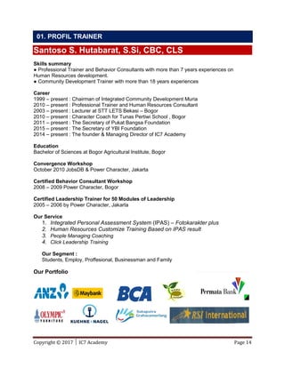 Copyright © 2017 │ IC7 Academy Page 14
Santoso S. Hutabarat, S.Si, CBC, CLS
Skills summary
● Professional Trainer and Behavior Consultants with more than 7 years experiences on
Human Resources development.
● Community Development Trainer with more than 18 years experiences
Career
1999 – present : Chairman of Integrated Community Development Muria
2010 – present : Professional Trainer and Human Resources Consultant
2003 – present : Lecturer at STT LETS Bekasi – Bogor
2010 – present : Character Coach for Tunas Pertiwi School , Bogor
2011 – present : The Secretary of Pukat Bangsa Foundation
2015 – present : The Secretary of YBI Foundation
2014 – present : The founder & Managing Director of IC7 Academy
Education
Bachelor of Sciences at Bogor Agricultural Institute, Bogor
Convergence Workshop
October 2010 JobsDB & Power Character, Jakarta
Certified Behavior Consultant Workshop
2008 – 2009 Power Character, Bogor
Certified Leadership Trainer for 50 Modules of Leadership
2005 – 2006 by Power Character, Jakarta
Our Service
1. Integrated Personal Assessment System (IPAS) – Fotokarakter plus
2. Human Resources Customize Training Based on IPAS result
3. People Managing Coaching
4. Click Leadership Training
Our Segment :
Students, Employ, Proffesional, Businessman and Family
Our Portfolio
01. PROFIL TRAINER
 