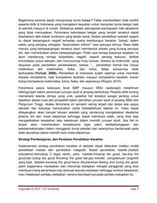 Copyright © 2017 │ IC7 Academy Page 3
Bagaimana peserta dapat menyenangi dunia belajar? Fakta membuktikan tidak sedikit
peserta didik di Indonesia yang mengalami kesulitan untuk menyukai dunia belajar baik
di sekolah maupun di rumah. Akibatnya adalah pencapaian-pencapaian nilai akademik
yang tidak memuaskan. Fenomena ketuntasan belajar yang rendah tersebut dapat
disebabkan oleh beban kurikulum yang terlalu berat. Sistem pendidikan sekolah seperti
itu dapat berpengaruh negatif terhadap usaha membangun karakter. Sebab, dalam
waktu yang panjang sebagian ”terposisikan inferior” rasa percaya dirinya. Rasa tidak
mampu yang berkepanjangan tersebut akan membentuk pribadi yang kurang percaya
diri, dan menimbulkan stress berkepanjangan. Pada usia remaja biasanya keadaan ini
akan mendorong remaja berperilaku negatif, seperti senang tawuran, terlibat
kriminalitas, putus sekolah, dan menurunnya mutu lulusan. Karena itu kritik-kritik yang
ditujukan pada pendidikan persekolahan, bahwa ”… pendidikan formal kita hanya
melahirkan ahli matematika, fisika, dan kimia, tetapi lulusannya tidak
berkarakter (Ya’kub, 2008). Pendidikan di Indonesia sudah saatnya untuk memihak
kepada kompetensi, baik kompetensi keahlian maupun kompetensi karakter; bukan
hanya kompetensi matematika, kimia, fisika, dan sejenisnya (Rosyid, 2010).
Fenomena pasca kelulusan level SMP maupun SMU (sederajat) melahirkan
kebingungan dalam penentuan jurusan studi di jenjang berikutnya. Peserta didik kurang
memahami talenta dirinya yang unik, padahal hal tersebut sangat penting untuk
dijadikan alasan kuat dan prospektif dalam pemilihan jurusan studi di jenjang SMU dan
Perguruan Tinggi. Jikalau fenomena ini semakin sering terjadi dan tanpa ada upaya
sekolah dan keluarga memutuskan rantai ketidaktahuan talenta ini, maka dapat
dibayangkan akan banyak lulusan sekolah yang cenderung mengabaikan idealisme
potensi diri dan masa depannya sehingga dapat membuka celah, yang bisa saja
mengakibatkan kesalahan atau kekeliruan dalam memilih jurusan studi. Jika hal ini
terjadi akan menimbulkan konsekuensi logis yakni ketidakbahagiaan dan
ketidakmaksimalan dalam menggeluti dunia sekolah dan selanjutnya berdampak pada
tidak akuratnya dalam memilih karir masa depannya.
Strategi Pembelajaran, dan Penilaian Pendidikan Karakter
Implementasi strategi pendidikan karakter di sekolah dapat dilakukan melalui model
pendidikan holistik dan pendidikan integratif. Model pendidikan holistik (holistic
education) mencakup 3 (tiga) ranah, yaitu metode knowing the good, fee-ling the
good,dan acting the good. Knowing the good berupa transfer pengetahuan (kognitif)
yang baik. Setelah knowing the good harus ditumbuhkan feeling and loving the good,
yakni bagaimana merasakan dan mencintai kebajikan menjadi penggerak yang bisa
membuat orang senantiasa mau berbuat sesuatu kebaikan sehingga tumbuh kesadaran
mau melakukan perilaku kebajikan, karena kecintaannya pada perilaku kebajikan itu.
 