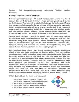 Copyright © 2017 │ IC7 Academy Page 4
Sumber : Budi Handoyo-Kendala-kendala Implementasi Penddikan Karakter
di Sekolah).).
Konsep Kecerdasan Karakter Terintegrasi
Perkembangan zaman dalam era 1990-an telah membentuk satu generasi yang dikenal
sebagai Generasi Z. Generasii Z dicirikan sebagai generasi yang hidup di zaman
revolusi informasi. Mereka mudah beradaptasi terhadap perubahan teknologi. Mereka
juga mampu mengikuti arah perkembangan teknologi terkini dengan begitu cepat. Jadi,
jangan heran jika sekarang hampir semua anak pra-sekolah baik di kota maupun di
desa sudah lihai mengoperasikan gadget. Hal ini dikarenakan sifat teknologi seolah-
olah telah meresap kedalam kehidupan mereka. Inilah budaya baru yang jauh hari
sudah diramalkan oleh para ahli, sebuah budaya yang lahir dari kemajuan teknologi.
Sebagai bentuk tanggapan, Keluarga dan Sekolah dalam arti formal harus memberi
edukasi kepada siswa secara terpadu dan tepat waktu. Mengapa? Salah satu efek
keterlibatan orang muda dalam generasi Z adalah dinamika informasi yang sangat
cepat berubah, mempercepat daya kerja otak untuk meresponinya. Sadar atau tidak,
kemajuan teknologi telah membuka pintu informasi dunia kepada setiap orang dan
secara otomatis otak manusia akan memberikan respon yang cepat.
Respon manusia adalah karakter, yakni sebagai reaksi ketika seseorang berada pada
situasi tertekan dan situasi dimuliakan (mendapatkan pujian). Yang menyebabkan
munculnya respon adalah keberadaan barang, orang dan situasi di sekitar lingkungan
kehidupan seseorang. Respon yang benar dan bijak ditentukan oleh pola pikir
(Cognitive) yang dimiliki dalam Prefrontal Cortex (bagian otak) dari manusia. Pola pikir
berperan sebagai komandan kehidupan seseorang. Pola pikir akan menggerakkan
emosi (Affection) dan selanjutnya berujung pada membentuk pola tindak
(Psikomotoric). Pola-pola ini menjadi satu sistematika responsive terhadap barang,
orang dan situasi yang dihadapi manusia. Oleh karena itu, supaya dapat memberikan
respon yang benar dan bijak, perlu eksplorasi, pemahaman, pemetaan dan
pengembangan kecerdasan orang sejak usia muda. Konsep kecerdasan yang
dimaksud adalah Kecerdasan Seutuhnya yang diistilahkan dengan Holistic Quotient.
Holistic Quotient, terdiri dari 5 jenis kecerdasan yakni
1. Kecerdasan Karakter (Character Quotient-CQ)
2. Kecerdasan Intelektual (Intellegence Quotient-IQ)
3. Kecerdasan Emosi (Emotion Quotient-EQ)
4. Kecerdasan Tahan Uji (Adversity Quotient-AQ)
5. Kecerdasan Rohani (Spiritual Quotient-SQ) Gambar.01
 