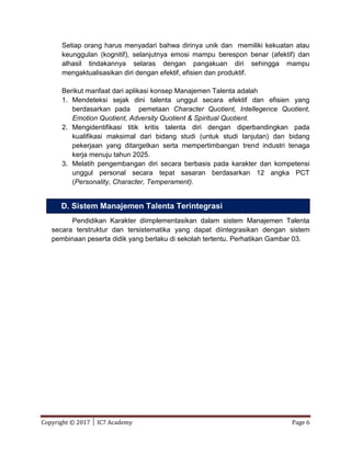 Copyright © 2017 │ IC7 Academy Page 6
Setiap orang harus menyadari bahwa dirinya unik dan memiliki kekuatan atau
keunggulan (kognitif), selanjutnya emosi mampu berespon benar (afektif) dan
alhasil tindakannya selaras dengan pangakuan diri sehingga mampu
mengaktualisasikan diri dengan efektif, efisien dan produktif.
Berikut manfaat dari aplikasi konsep Manajemen Talenta adalah
1. Mendeteksi sejak dini talenta unggul secara efektif dan efisien yang
berdasarkan pada pemetaan Character Quotient, Intellegence Quotient,
Emotion Quotient, Adversity Quotient & Spiritual Quotient.
2. Mengidentifikasi titik kritis talenta diri dengan diperbandingkan pada
kualifikasi maksimal dari bidang studi (untuk studi lanjutan) dan bidang
pekerjaan yang ditargetkan serta mempertimbangan trend industri tenaga
kerja menuju tahun 2025.
3. Melatih pengembangan diri secara berbasis pada karakter dan kompetensi
unggul personal secara tepat sasaran berdasarkan 12 angka PCT
(Personality, Character, Temperament).
Pendidikan Karakter diimplementasikan dalam sistem Manajemen Talenta
secara terstruktur dan tersistematika yang dapat diintegrasikan dengan sistem
pembinaan peserta didik yang berlaku di sekolah tertentu. Perhatikan Gambar 03.
D. Sistem Manajemen Talenta Terintegrasi
 