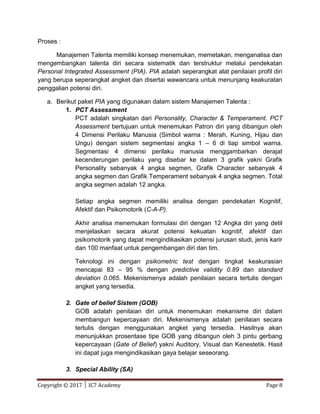Copyright © 2017 │ IC7 Academy Page 8
Proses :
Manajemen Talenta memiliki konsep menemukan, memetakan, menganalisa dan
mengembangkan talenta diri secara sistematik dan terstruktur melalui pendekatan
Personal Integrated Assessment (PIA). PIA adalah seperangkat alat penilaian profil diri
yang berupa seperangkat angket dan disertai wawancara untuk menunjang keakuratan
penggalian potensi diri.
a. Berikut paket PIA yang digunakan dalam sistem Manajemen Talenta :
1. PCT Assessment
PCT adalah singkatan dari Personality, Character & Temperament. PCT
Assessment bertujuan untuk menemukan Patron diri yang dibangun oleh
4 Dimensi Perilaku Manusia (Simbol warna : Merah, Kuning, Hijau dan
Ungu) dengan sistem segmentasi angka 1 – 6 di tiap simbol warna.
Segmentasi 4 dimensi perilaku manusia menggambarkan derajat
kecenderungan perilaku yang disebar ke dalam 3 grafik yakni Grafik
Personality sebanyak 4 angka segmen, Grafik Character sebanyak 4
angka segmen dan Grafik Temperament sebanyak 4 angka segmen. Total
angka segmen adalah 12 angka.
Setiap angka segmen memiliki analisa dengan pendekatan Kognitif,
Afektif dan Psikomotorik (C-A-P).
Akhir analisa menemukan formulasi diri dengan 12 Angka diri yang detil
menjelaskan secara akurat potensi kekuatan kognitif, afektif dan
psikomotorik yang dapat mengindikasikan potensi jurusan studi, jenis karir
dan 100 manfaat untuk pengembangan diri dan tim.
Teknologi ini dengan psikometric test dengan tingkat keakurasian
mencapai 83 – 95 % dengan predictive validity 0.89 dan standard
deviation 0.065. Mekenismenya adalah penilaian secara tertulis dengan
angket yang tersedia.
2. Gate of belief Sistem (GOB)
GOB adalah penilaian diri untuk menemukan mekanisme diri dalam
membangun kepercayaan diri. Mekenismenya adalah penilaian secara
tertulis dengan menggunakan angket yang tersedia. Hasilnya akan
menunjukkan prosentase tipe GOB yang dibangun oleh 3 pintu gerbang
kepercayaan (Gate of Belief) yakni Auditory, Visual dan Kenestetik. Hasil
ini dapat juga mengindikasikan gaya belajar seseorang.
3. Special Ability (SA)
 
