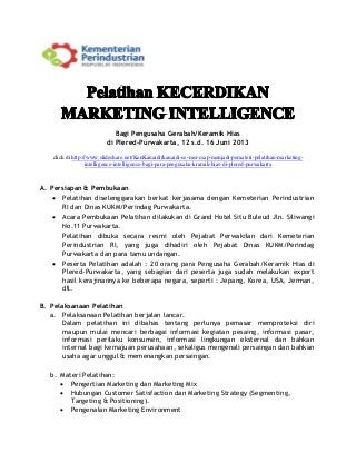 Bagi Pengusaha Gerabah/Keramik Hias
di Plered-Purwakarta, 12 s.d. 16 Juni 2013
click di http://www.slideshare.net/KenKanaidi/kanaidi-se-msi-csap-menjadi-pemateri-pelatihan-marketing-
intelligence-intelligence-bagi-para-pengusaha-kramik-hias-di-plered-purwakarta
A. Persiapan & Pembukaan
 Pelatihan diselenggarakan berkat kerjasama dengan Kemeterian Perindustrian
RI dan Dinas KUKM/Perindag Purwakarta.
 Acara Pembukaan Pelatihan dilakukan di Grand Hotel Situ Buleud Jln. Siliwangi
No.11 Purwakarta.
Pelatihan dibuka secara resmi oleh Pejabat Perwakilan dari Kemeterian
Perindustrian RI, yang juga dihadiri oleh Pejabat Dinas KUKM/Perindag
Purwakarta dan para tamu undangan.
 Peserta Pelatihan adalah : 20 orang para Pengusaha Gerabah/Keramik Hias di
Plered-Purwakarta, yang sebagian dari peserta juga sudah melakukan export
hasil kerajinannya ke beberapa negara, seperti : Jepang, Korea, USA, Jerman,
dll.
B. Pelaksanaan Pelatihan
a. Pelaksanaan Pelatihan berjalan lancar.
Dalam pelatihan ini dibahas tentang perlunya pemasar memproteksi diri
maupun mulai mencari berbagai informasi kegiatan pesaing, informasi pasar,
informasi perilaku konsumen, informasi lingkungan eksternal dan bahkan
internal bagi kemajuan perusahaan, sekaligus mengenali persaingan dan bahkan
usaha agar unggul & memenangkan persaingan.
b. Materi Pelatihan:
 Pengertian Marketing dan Marketing Mix
 Hubungan Customer Satisfaction dan Marketing Strategy (Segmenting,
Targeting & Positioning).
 Pengenalan Marketing Environment
 