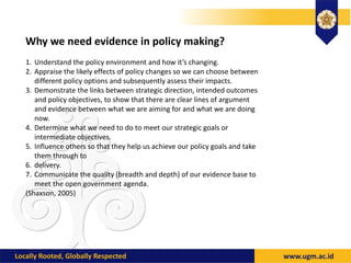 Why we need evidence in policy making?
1. Understand the policy environment and how it’s changing.
2. Appraise the likely effects of policy changes so we can choose between
different policy options and subsequently assess their impacts.
3. Demonstrate the links between strategic direction, intended outcomes
and policy objectives, to show that there are clear lines of argument
and evidence between what we are aiming for and what we are doing
now.
4. Determine what we need to do to meet our strategic goals or
intermediate objectives.
5. Influence others so that they help us achieve our policy goals and take
them through to
6. delivery.
7. Communicate the quality (breadth and depth) of our evidence base to
meet the open government agenda.
(Shaxson, 2005)
 