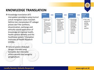 KNOWLEDGE TRANSLATION
 Knowledge translation (KT)
merupakan paradigma yang muncul
untuk mengatasi suatu masalah.
Definisi lain menjelaskan KT sebagai
proses dari“the synthesis,
dissemination, exchange and
ethically-sound application of
knowledge to improve health,
health service delivery and the
healthcare system.” (Canadian
Institutes of Health Research
(CIHR)).
 Seluruh proses dilakukan
dengan interaksi yang
kompleks dan intensitas
antara peneliti dan penguna
pengetahuan.
 