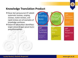Knowledge Translation Product
Dasar dari penyusunan KT adalah
systematic reviews, scoping
reviews, realist reviews, and
rapid reviews are all examples of
knowledge syntheses.
Dalam KT dibutuhkan identifikasi
target sesuai dengan pesan kunci
yang disampaikan.
 