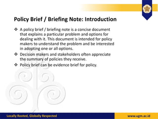 Policy Brief / Briefing Note: Introduction
 A policy brief / briefing note is a concise document
that explains a particular problem and options for
dealing with it. This document is intended for policy
makers to understand the problem and be interested
in adopting one or all options.
 Decision makers and stakeholders often appreciate
the summary of policies they receive.
 Policy brief can be evidence brief for policy.
 