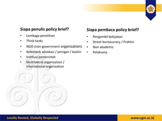 Siapa penulis policy brief? Siapa pembaca policy brief?
• Lembaga penelitian
• Think tanks
• NGO (non-government organization)
• Kelompok advokasi / jaringan / koalisi
• Institusi pemerintah
• Multilateral organization /
international organization
• Pengambil kebijakan
• Street bureaucracy / Praktisi
• Non akademis
• Pelaksana
 