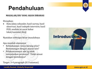 Pendahuluan
MASALAH/ISU YANG AKAN DIBAHAS
Disiapkan:
 Data [data sekunder, hasil survey, hasil
observasi, hasil indepth interview, hasil
FGD, analisis isi surat kabar
lokal/nasional, foto]
Nyatakan seberapa besar masalahnya
Apa masalah utamanya:
• Kebijakannya: isinya kurang jelas?
Bertentangan dengan aturan lain?
• Pelaksanaannya: ada yg tidak
menjalankan perannya? Tidak sesuai
dengan konteksnya?
Target: 3-4 paragraph (0.5 halaman)
 