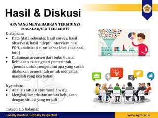 Hasil & Diskusi
APA YANG MENYEBABKAN TERJADINYA
MASALAH/ISU TERSEBUT?
Disiapkan:
 Data [data sekunder, hasil survey, hasil
observasi, hasil indepth interview, hasil
FGD, analisis isi surat kabar lokal/nasional,
foto]
 Dukungan argumen dari buku/jurnal
 Kebijakan existing dari pemerintah
/pemda untuk mengetahui apa yang sudah
dilakukan pemerintah untuk mengatasi
masalah yang kita bahas
Nyatakan:
 Analisis situasi atas masalah/isu.
 Mengkaji keterkaitan antara kebijakan
dengan situasi yang terjadi
Target: 1.5 halaman
 