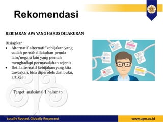 Rekomendasi
KEBIJAKAN APA YANG HARUS DILAKUKAN
Disiapkan:
 Alternatif-alternatif kebijakan yang
sudah pernah dilakukan pemda
lain/negara lain yang pernah
menghadapi permasalahan sejenis
 Detil alternatif kebijakan yang kita
tawarkan, bisa diperoleh dari buku,
artikel
Target: maksimal 1 halaman
 