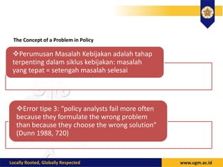 The Concept of a Problem in Policy
Perumusan Masalah Kebijakan adalah tahap
terpenting dalam siklus kebijakan: masalah
yang tepat = setengah masalah selesai
Error tipe 3: “policy analysts fail more often
because they formulate the wrong problem
than because they choose the wrong solution”
(Dunn 1988, 720)
 