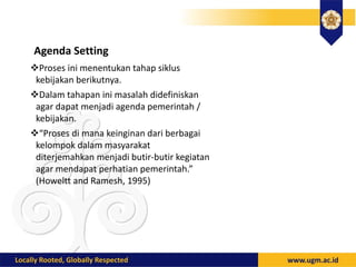 Agenda Setting
Proses ini menentukan tahap siklus
kebijakan berikutnya.
Dalam tahapan ini masalah didefiniskan
agar dapat menjadi agenda pemerintah /
kebijakan.
“Proses di mana keinginan dari berbagai
kelompok dalam masyarakat
diterjemahkan menjadi butir-butir kegiatan
agar mendapat perhatian pemerintah.”
(Howeltt and Ramesh, 1995)
 