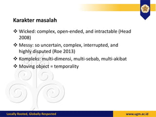 Karakter masalah
 Wicked: complex, open-ended, and intractable (Head
2008)
 Messy: so uncertain, complex, interrupted, and
highly disputed (Roe 2013)
 Kompleks: multi-dimensi, multi-sebab, multi-akibat
 Moving object = temporality
 
