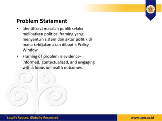 Problem Statement
• Identifikasi masalah publik selalu
melibatkan political framing yang
menyentuh sistem dan aktor politik di
mana kebijakan akan dibuat = Policy
Window.
• Framing of problem is evidence-
informed, contextualized, and engaging
with a focus on health outcomes.
 