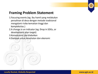 Framing Problem Statement
1.Focusing events (eg. Ibu hamil yang melakukan
persalinan di desa dengan metode tradisional
mengalami risiko kematian tinggi dan
kompleksitas.)
2.A change in an indicator (eg. Drop in SDGs, or
development plan target)
3.Konsekuensi jika diabaikan
4.Dampak untuk Kesehatan dan ekonomi
 