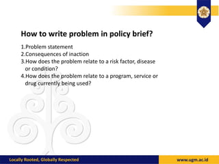 How to write problem in policy brief?
1.Problem statement
2.Consequences of inaction
3.How does the problem relate to a risk factor, disease
or condition?
4.How does the problem relate to a program, service or
drug currently being used?
 