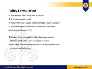 Policy Formulation
 Apa rencana untuk mengatasi masalah?
 Apa tujuan prioritasnya?
 Apa pilihan yang tersedia untuk mencapai tujuan tersebut?
 Apa kekurangan dan kelibahan dari setiap alternative?
(Cochran and Malone, 1999)
Tahapan ini mencakup identifikasi dalam penyusunan
alternative kebijakan untuk mengatasi masalah.
Identifikasi alternative membutuhkan berbagai pendekatan
untuk menguji kelayakan.
 