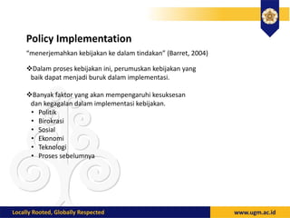 Policy Implementation
“menerjemahkan kebijakan ke dalam tindakan” (Barret, 2004)
Dalam proses kebijakan ini, perumuskan kebijakan yang
baik dapat menjadi buruk dalam implementasi.
Banyak faktor yang akan mempengaruhi kesuksesan
dan kegagalan dalam implementasi kebijakan.
• Politik
• Birokrasi
• Sosial
• Ekonomi
• Teknologi
• Proses sebelumnya
 
