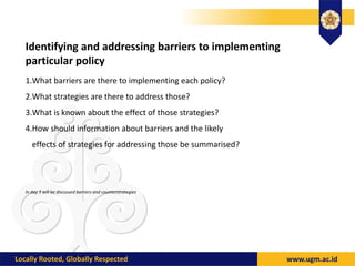 Identifying and addressing barriers to implementing
particular policy
1.What barriers are there to implementing each policy?
2.What strategies are there to address those?
3.What is known about the effect of those strategies?
4.How should information about barriers and the likely
effects of strategies for addressing those be summarised?
In day 3 will be discussed barriers and counterstrategies
 