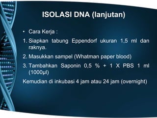 ISOLASI DNA (lanjutan)

• Cara Kerja :
1. Siapkan tabung Eppendorf ukuran 1,5 ml dan
   raknya.
2. Masukkan sampel (Whatman paper blood)
3. Tambahkan Saponin 0,5 % + 1 X PBS 1 ml
   (1000µl)
Kemudian di inkubasi 4 jam atau 24 jam (overnight)
 