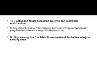  TE : Gabungan antara kesalahan systemik dan kesalahan
acak/random.
 SEc mengukur berapa SD maksimal yang diperlukan sehingga penyimpangan
yang dihasilkan tidak mempengaruhi interpretasi clinic
 Six Sigma mengukur “jumlah ketidaksesuaian/defect untuk satu juta
kemungkinan”
 